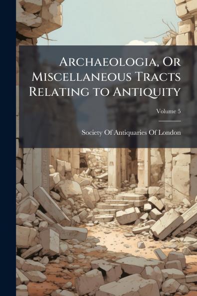 Archaeologia Or Miscellaneous Tracts Relating to Antiquity; Volume 5