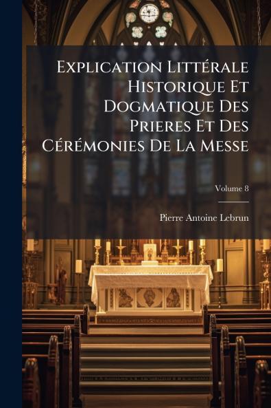Explication Littérale Historique Et Dogmatique Des Prieres Et Des Cérémonies De La Messe; Volume 8
