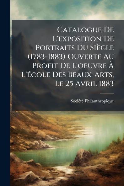 Catalogue De L'exposition De Portraits Du Siècle (1783-1883) Ouverte Au Profit De L'oeuvre À L'école Des Beaux-Arts Le 25 Avril 1883