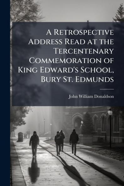 A Retrospective Address Read at the Tercentenary Commemoration of King Edward's School Bury St. Edmunds