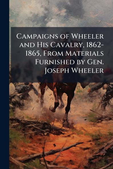 Campaigns of Wheeler and His Cavalry 1862-1865 From Materials Furnished by Gen. Joseph Wheeler