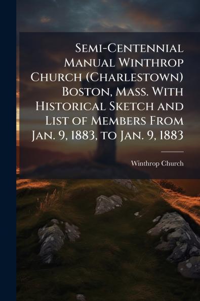 Semi-Centennial Manual Winthrop Church (Charlestown) Boston Mass. With Historical Sketch and List of Members From Jan. 9 1883 to Jan. 9 1883