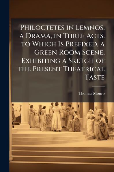 Philoctetes in Lemnos. a Drama in Three Acts. to Which Is Prefixed a Green Room Scene Exhibiting a Sketch of the Present Theatrical Taste