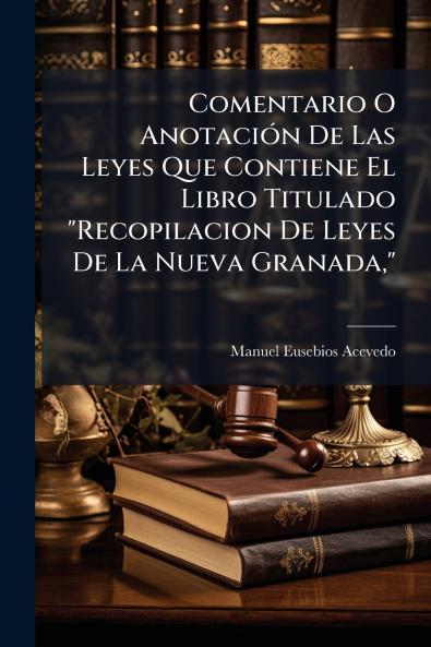 Comentario O Anotación De Las Leyes Que Contiene El Libro Titulado Recopilacion De Leyes De La Nueva Granada
