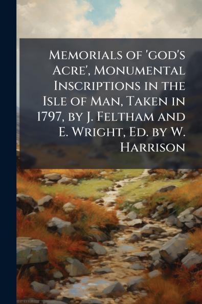 Memorials of 'god's Acre' Monumental Inscriptions in the Isle of Man Taken in 1797 by J. Feltham and E. Wright Ed. by W. Harrison