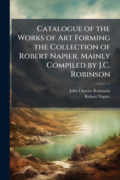 Catalogue of the Works of Art Forming the Collection of Robert Napier. Mainly Compiled by J.C. Robinson