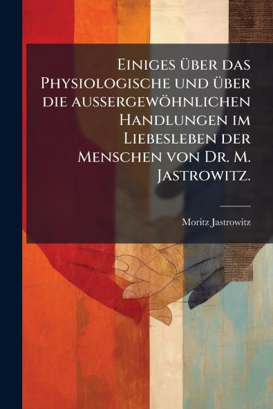 Einiges über das Physiologische und über die außergewöhnlichen Handlungen im Liebesleben der Menschen von Dr. M. Jastrowitz.