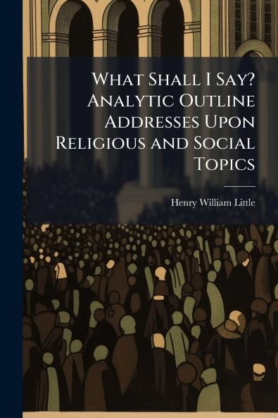 What Shall I Say? Analytic Outline Addresses Upon Religious and Social Topics