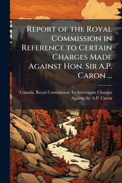 Report of the Royal Commission in Reference to Certain Charges Made Against Hon. Sir A.P. Caron ...