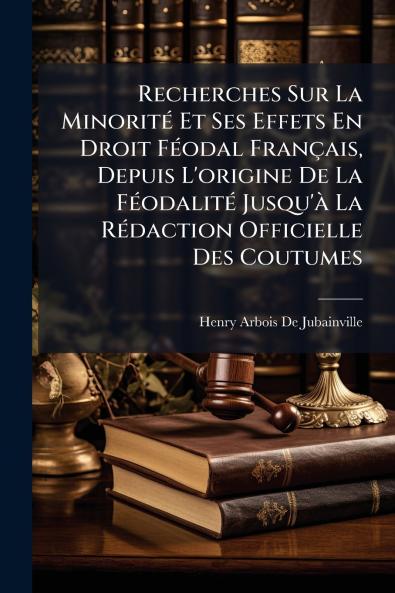 Recherches Sur La Minorité Et Ses Effets En Droit Féodal Français Depuis L'origine De La Féodalité Jusqu'à La Rédaction Officielle Des Coutumes