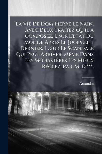 La Vie De Dom Pierre Le Nain Avec Deux Traitez Qu'il a Composez. I. Sur L'état Du Monde Après Le Jugement Dernier. Ii. Sur Le Scandale Qui Peut Arriver Même Dans Les Monastères Les Mieux Réglez. Par. M. D ***.