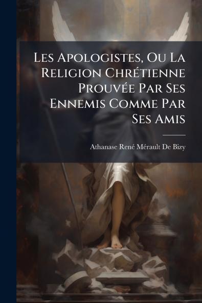 Les Apologistes Ou La Religion Chrétienne Prouvée Par Ses Ennemis Comme Par Ses Amis