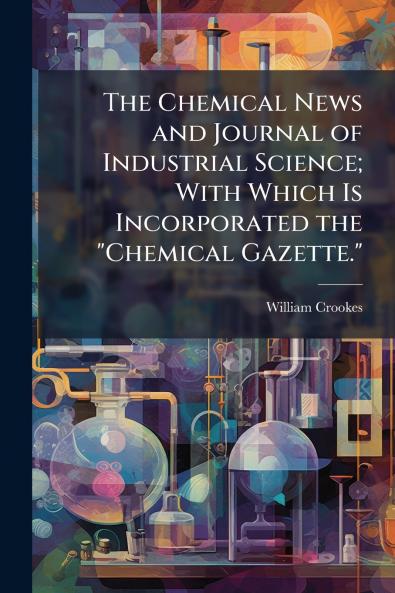 The Chemical News and Journal of Industrial Science; With Which Is Incorporated the Chemical Gazette.