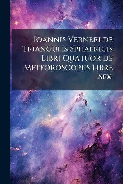 Ioannis Verneri de Triangulis Sphaericis Libri Quatuor de Meteoroscopiis Libre Sex.