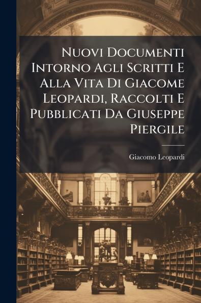 Nuovi Documenti Intorno Agli Scritti E Alla Vita Di Giacome Leopardi Raccolti E Pubblicati Da Giuseppe Piergile
