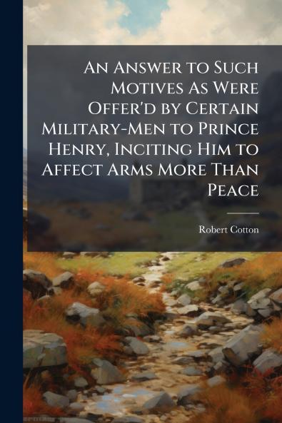An Answer to Such Motives As Were Offer'd by Certain Military-Men to Prince Henry Inciting Him to Affect Arms More Than Peace