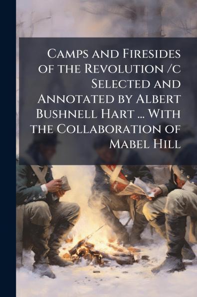 Camps and Firesides of the Revolution /c Selected and Annotated by Albert Bushnell Hart ... With the Collaboration of Mabel Hill