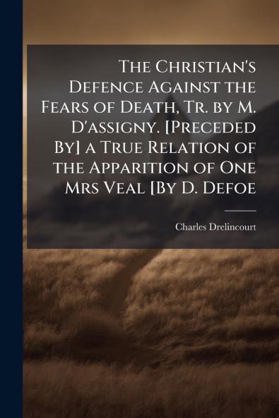 The Christian's Defence Against the Fears of Death Tr. by M. D'assigny. [Preceded By] a True Relation of the Apparition of One Mrs Veal [By D. Defoe
