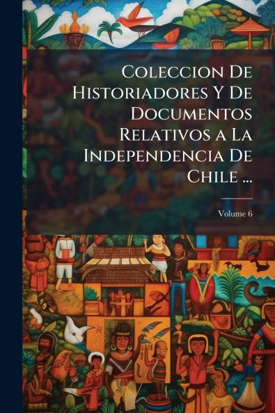 Coleccion De Historiadores Y De Documentos Relativos a La Independencia De Chile ...; Volume 6