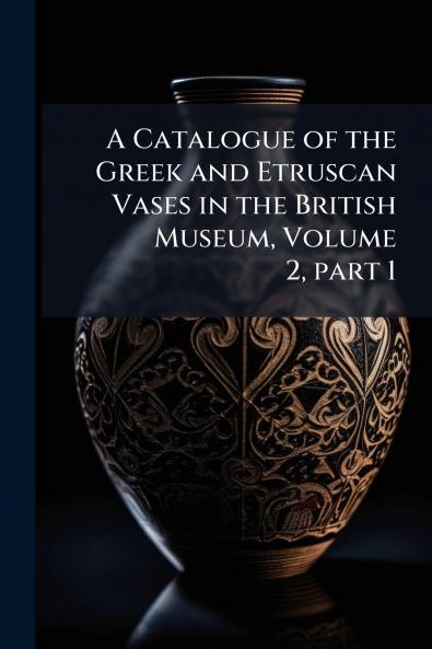 A Catalogue of the Greek and Etruscan Vases in the British Museum Volume 2 part 1