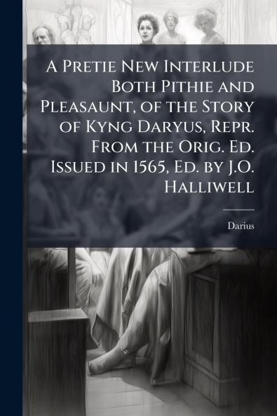 A Pretie New Interlude Both Pithie and Pleasaunt of the Story of Kyng Daryus Repr. From the Orig. Ed. Issued in 1565 Ed. by J.O. Halliwell