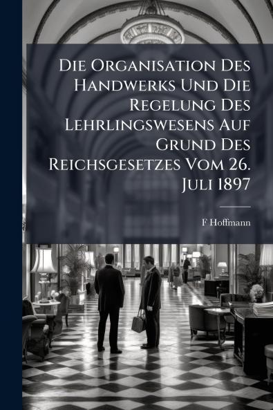 Die Organisation Des Handwerks Und Die Regelung Des Lehrlingswesens Auf Grund Des Reichsgesetzes Vom 26. Juli 1897