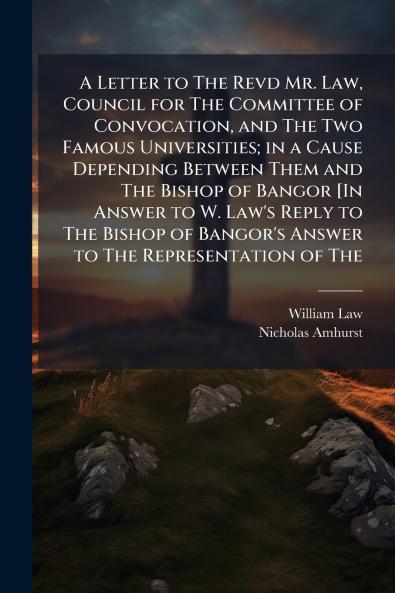 A Letter to The Revd Mr. Law Council for The Committee of Convocation and The Two Famous Universities; in a Cause Depending Between Them and The Bishop of Bangor [In Answer to W. Law's Reply to The Bishop of Bangor's Answer to The Representation of The