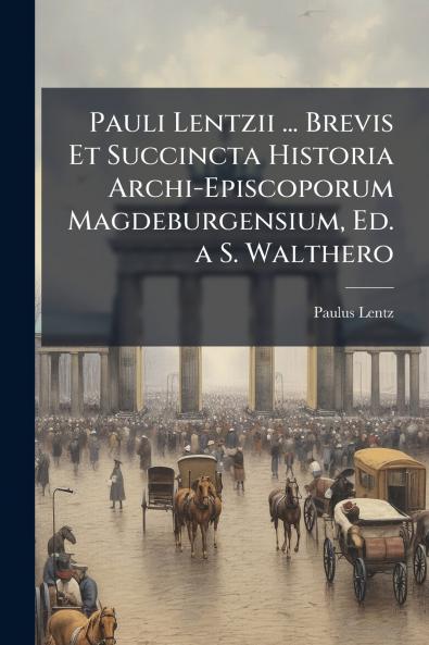 Pauli Lentzii ... Brevis Et Succincta Historia Archi-Episcoporum Magdeburgensium Ed. a S. Walthero