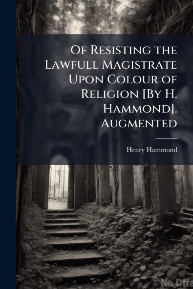 Of Resisting the Lawfull Magistrate Upon Colour of Religion [By H. Hammond]. Augmented