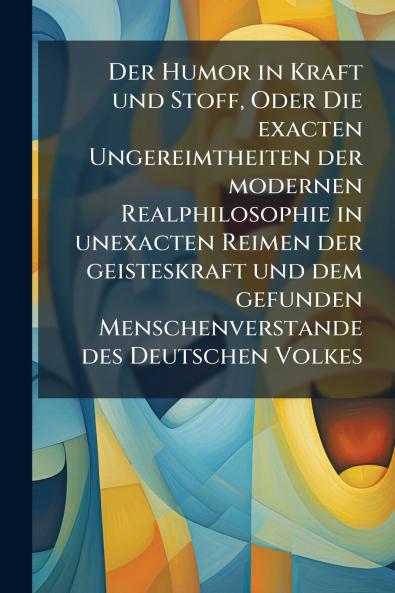 Der Humor in Kraft und Stoff Oder Die exacten Ungereimtheiten der modernen Realphilosophie in unexacten Reimen der geisteskraft und dem gefunden Menschenverstande des Deutschen Volkes