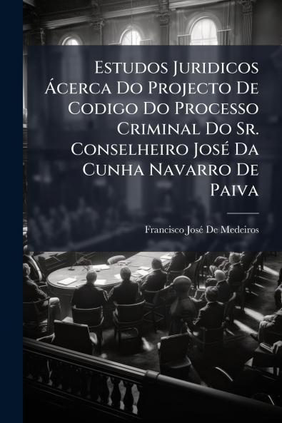 Estudos Juridicos Ácerca Do Projecto De Codigo Do Processo Criminal Do Sr. Conselheiro José Da Cunha Navarro De Paiva