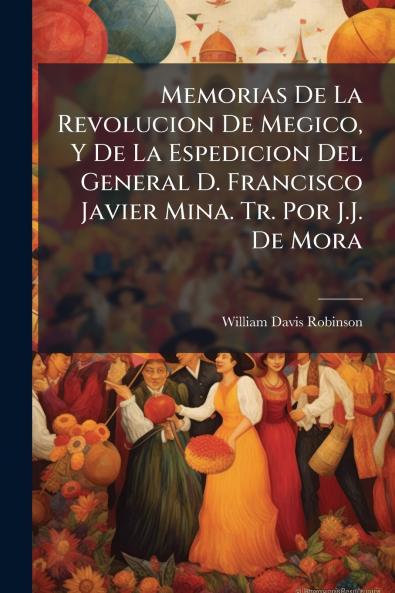 Memorias De La Revolucion De Megico Y De La Espedicion Del General D. Francisco Javier Mina. Tr. Por J.J. De Mora