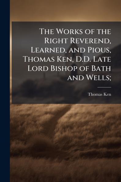 The Works of the Right Reverend Learned and Pious Thomas Ken D.D. Late Lord Bishop of Bath and Wells;