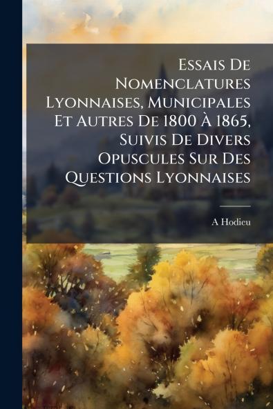 Essais De Nomenclatures Lyonnaises Municipales Et Autres De 1800 À 1865 Suivis De Divers Opuscules Sur Des Questions Lyonnaises