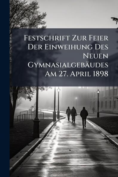 Festschrift Zur Feier Der Einweihung Des Neuen Gymnasialgebäudes Am 27. April 1898
