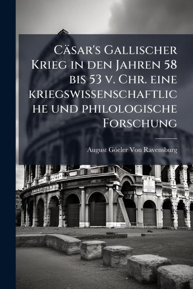 Cäsar's Gallischer Krieg in den Jahren 58 bis 53 v. Chr. eine kriegswissenschaftliche und philologische Forschung
