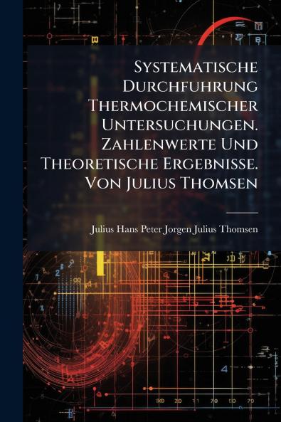 Systematische Durchfuhrung Thermochemischer Untersuchungen. Zahlenwerte Und Theoretische Ergebnisse. Von Julius Thomsen