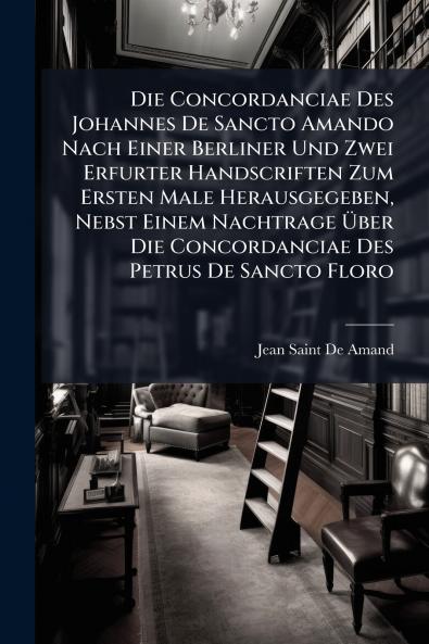 Die Concordanciae Des Johannes De Sancto Amando Nach Einer Berliner Und Zwei Erfurter Handscriften Zum Ersten Male Herausgegeben Nebst Einem Nachtrage Über Die Concordanciae Des Petrus De Sancto Floro