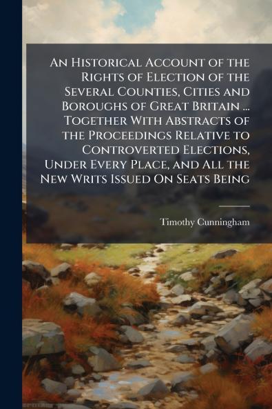 An Historical Account of the Rights of Election of the Several Counties Cities and Boroughs of Great Britain ... Together With Abstracts of the Proceedings Relative to Controverted Elections Under Every Place and All the New Writs Issued On Seats Being