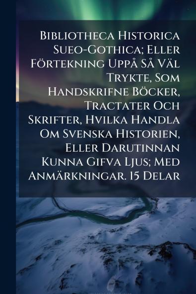Bibliotheca Historica Sueo-Gothica; Eller Förtekning Uppå Så Väl Trykte Som Handskrifne Böcker Tractater Och Skrifter Hvilka Handla Om Svenska Historien Eller Darutinnan Kunna Gifva Ljus; Med Anmärkningar. 15 Delar