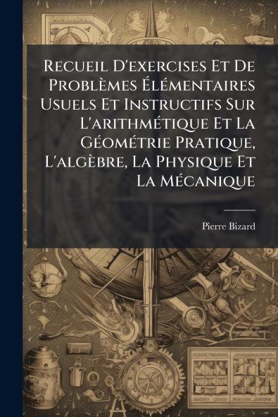 Recueil D'exercises Et De Problèmes Élémentaires Usuels Et Instructifs Sur L'arithmétique Et La Géométrie Pratique L'algèbre La Physique Et La Mécanique