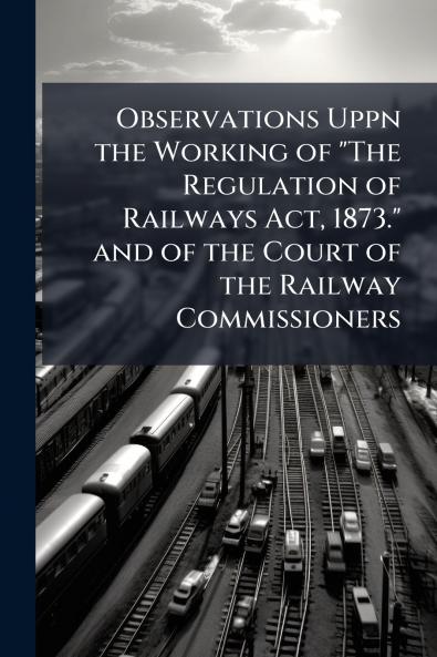 Observations Uppn the Working of The Regulation of Railways Act 1873. and of the Court of the Railway Commissioners