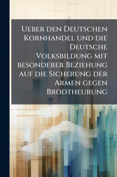Ueber den Deutschen Kornhandel und die Deutsche Volksbildung mit besonderer Beziehung auf die Sicherung der Armen gegen Brodtheurung