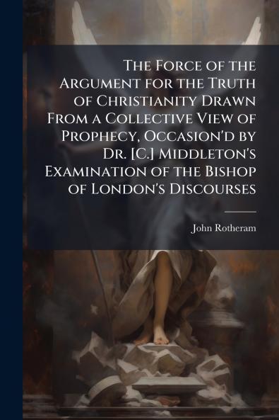 The Force of the Argument for the Truth of Christianity Drawn From a Collective View of Prophecy Occasion'd by Dr. [C.] Middleton's Examination of the Bishop of London's Discourses