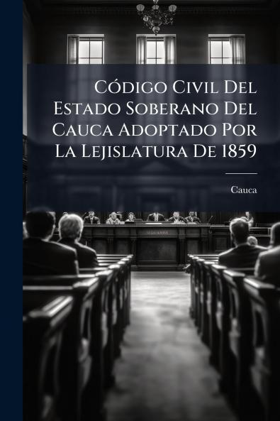Código Civil Del Estado Soberano Del Cauca Adoptado Por La Lejislatura De 1859