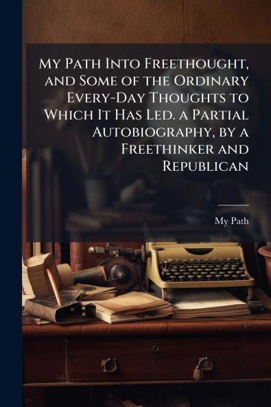 My Path Into Freethought and Some of the Ordinary Every-Day Thoughts to Which It Has Led. a Partial Autobiography by a Freethinker and Republican