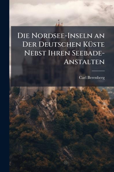 Die Nordsee-Inseln an Der Deutschen Küste Nebst Ihren Seebade-Anstalten