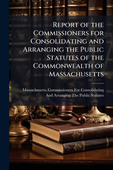 Report of the Commissioners for Consolidating and Arranging the Public Statutes of the Commonwealth of Massachusetts