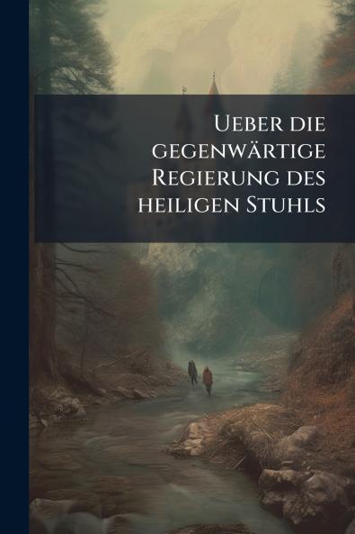 Ueber die gegenwärtige Regierung des heiligen Stuhls
