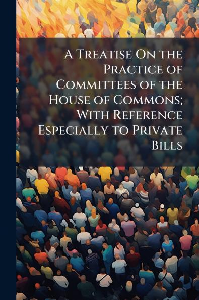 A Treatise On the Practice of Committees of the House of Commons; With Reference Especially to Private Bills